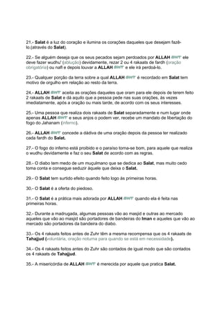 21.- Salat é a luz do coração e ilumina os corações daqueles que desejam fazê-
lo.(através do Salat).

22.- Se alguém deseja que os seus pecados sejam perdoados por ALLAH            ele
deve fazer wudhu' (ablução) devidamente, rezar 2 ou 4 rakaats de fardh (oração
obrigatória) ou nafl e depois louvar a ALLAH      e ele irá perdoá-lo.

23.- Qualquer porção da terra sobre a qual ALLAH          é recordado em Salat tem
motivo de orgulho em relação ao resto da terra.

24.- ALLAH        aceita as orações daqueles que oram para ele depois de terem feito
2 rakaats de Salat e dá aquilo que a pessoa pede nas suas orações, às vezes
imediatamente, após a oração ou mais tarde, de acordo com os seus interesses.

25.- Uma pessoa que realiza dois rakaats de Salat separadamente e num lugar onde
apenas ALLAH         e seus anjos o podem ver, recebe um mandato de libertação do
fogo do Jahanam (inferno).

26.- ALLAH        concede a dádiva de uma oração depois da pessoa ter realizado
cada fardh do Salat.

27.- O fogo do inferno está proibido e o paraíso torna-se bom, para aquele que realiza
o wudhu devidamente e faz o seu Salat de acordo com as regras.

28.- O diabo tem medo de um muçulmano que se dedica ao Salat, mas muito cedo
toma conta e consegue seduzir àquele que deixa o Salat.

29.- O Salat tem surtido efeito quando feito logo às primeiras horas.

30.- O Salat é a oferta do piedoso.

31.- O Salat é a prática mais adorada por ALLAH          quando ela é feita nas
primeiras horas.

32.- Durante a madrugada, algumas pessoas vão ao masjid e outras ao mercado
aqueles que vão ao masjid são portadores de bandeiras do Iman e aqueles que vão ao
mercado são portadores da bandeira do diabo.

33.- Os 4 rakaats feitos antes de Zuhr têm a mesma recompensa que os 4 rakaats de
Tahajjud (voluntária, oração noturna para quando se está em necessidade).

34.- Os 4 rakaats feitos antes do Zuhr são contados de igual modo que são contados
os 4 rakaats de Tahajjud.

35.- A misericórdia de ALLAH          é merecida por aquele que pratica Salat.
 