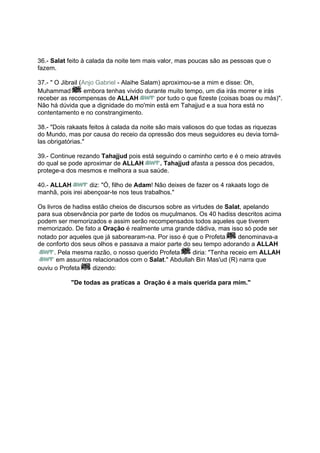 36.- Salat feito à calada da noite tem mais valor, mas poucas são as pessoas que o
fazem.

37.- " O Jibrail (Anjo Gabriel - Alaihe Salam) aproximou-se a mim e disse: Oh,
Muhammad           embora tenhas vivido durante muito tempo, um dia irás morrer e irás
receber as recompensas de ALLAH              por tudo o que fizeste (coisas boas ou más)".
Não há dúvida que a dignidade do mo'min está em Tahajjud e a sua hora está no
contentamento e no constrangimento.

38.- "Dois rakaats feitos à calada da noite são mais valiosos do que todas as riquezas
do Mundo, mas por causa do receio da opressão dos meus seguidores eu devia torná-
las obrigatórias."

39.- Continue rezando Tahajjud pois está seguindo o caminho certo e é o meio através
do qual se pode aproximar de ALLAH        . Tahajjud afasta a pessoa dos pecados,
protege-a dos mesmos e melhora a sua saúde.

40.- ALLAH         diz: "Ó, filho de Adam! Não deixes de fazer os 4 rakaats logo de
manhã, pois irei abençoar-te nos teus trabalhos."

Os livros de hadiss estão cheios de discursos sobre as virtudes de Salat, apelando
para sua observância por parte de todos os muçulmanos. Os 40 hadiss descritos acima
podem ser memorizados e assim serão recompensados todos aqueles que tiverem
memorizado. De fato a Oração é realmente uma grande dádiva, mas isso só pode ser
notado por aqueles que já saborearam-na. Por isso é que o Profeta       denominava-a
de conforto dos seus olhos e passava a maior parte do seu tempo adorando a ALLAH
      . Pela mesma razão, o nosso querido Profeta      diria: "Tenha receio em ALLAH
       em assuntos relacionados com o Salat." Abdullah Bin Mas'ud (R) narra que
ouviu o Profeta     dizendo:

            "De todas as praticas a Oração é a mais querida para mim."
 