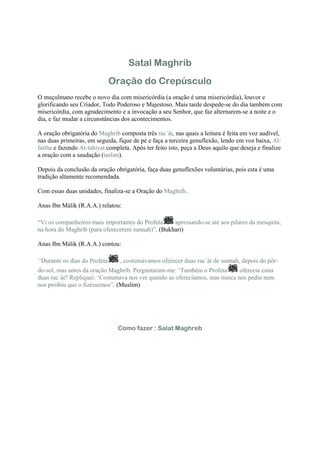 Satal Maghrib
                              Oração do Crepúsculo
O muçulmano recebe o novo dia com misericórdia (a oração é uma misericórdia), louvor e
glorificando seu Criador, Todo Poderoso e Majestoso. Mais tarde despede-se do dia também com
misericórdia, com agradecimento e a invocação a seu Senhor, que faz alternarem-se a noite e o
dia, e faz mudar a circunstâncias dos acontecimentos.

A oração obrigatória do Maghrib composta três rac´át, nas quais a leitura é feita em voz audível,
nas duas primeiras, em seguida, fique de pé e faça a terceira genuflexão, lendo em voz baixa, Al-
fatiha e fazendo At-tahiyat completa. Após ter feito isto, peça a Deus aquilo que deseja e finalize
a oração com a saudação (taslim).

Depois da conclusão da oração obrigatória, faça duas genuflexões voluntárias, pois esta é uma
tradição altamente recomendada.

Com essas duas unidades, finaliza-se a Oração do Maghrib.

Anas Ibn Málik (R.A.A.) relatou:

“Vi os companheiros mais importantes do Profeta    apressando-se até aos pilares da mesquita,
na hora do Maghrib (para oferecerem sunnah)”. (Bukhari)

Anas Ibn Málik (R.A.A.) contou:

“Durante os dias do Profeta      , costumávamos oferecer duas rac´át de sunnah, depois do pôr-
do-sol, mas antes da oração Maghrib. Perguntaram-me: ‘Também o Profeta       oferecia estas
duas rac´át? Repliquei: ‘Costumava nos ver quando as oferecíamos, mas nunca nos pediu nem
nos proibiu que o fizéssemos”. (Muslim)




                                Como fazer : Salat Maghreb
 