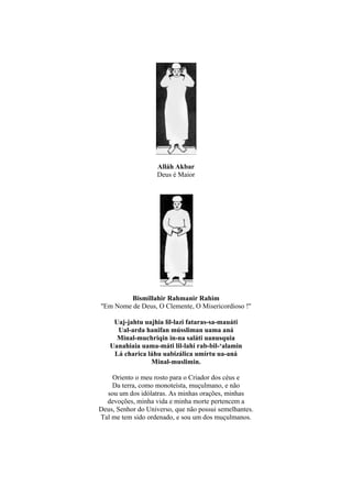 Alláh Akbar
                    Deus é Maior




          Bismillahir Rahmanir Rahim
''Em Nome de Deus, O Clemente, O Misericordioso !''

    Uaj-jahtu uajhia lil-lazi fataras-sa-mauáti
     Ual-arda hanifan mússliman uama aná
     Minal-muchriqin in-na saláti uanusquia
   Uanahiaia uama-máti lil-lahi rab-bil-‘alamin
    Lá charica láhu uabizálica umírtu ua-aná
                Minal-muslimin.

    Oriento o meu rosto para o Criador dos céus e
    Da terra, como monoteísta, muçulmano, e não
  sou um dos idólatras. As minhas orações, minhas
  devoções, minha vida e minha morte pertencem a
Deus, Senhor do Universo, que não possui semelhantes.
Tal me tem sido ordenado, e sou um dos muçulmanos.
 