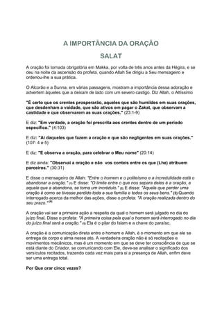 A IMPORTÂNCIA DA ORAÇÃO
                                      SALAT
A oração foi tornada obrigatória em Makka, por volta de três anos antes da Hégira, e se
deu na noite da ascensão do profeta, quando Allah Se dirigiu a Seu mensageiro e
ordenou-lhe a sua prática.

O Alcorão e a Sunna, em várias passagens, mostram a importância dessa adoração e
advertem àqueles que a deixam de lado com um severo castigo. Diz Allah, o Altíssimo

"É certo que os crentes prosperarão, aqueles que são humildes em suas orações,
que desdenham a vaidade, que são ativos em pagar o Zakat, que observam a
castidade e que observarem as suas orações." (23:1-9)

E diz: "Em verdade, a oração foi prescrita aos crentes dentro de um período
específico." (4:103)

E diz: "Ai daqueles que fazem a oração e que são negligentes em suas orações."
(107: 4 e 5)

E diz: "E observa a oração, para celebrar o Meu nome" (20:14)

E diz ainda: "Observai a oração e não vos conteis entre os que (Lhe) atribuem
parceiros." (30:31)

E disse o mensageiro de Allah: "Entre o homem e o politeísmo e a incredulidade está o
abandonar a oração." (1) E disse: "O limite entre o que nos separa deles é a oração, e
aquele que a abandona, se torna um incrédulo." (2) E disse: "Aquele que perder uma
oração é como se tivesse perdido toda a sua família e todos os seus bens." (3) Quando
interrogado acerca da melhor das ações, disse o profeta: "A oração realizada dentro do
seu prazo." (4)

A oração vai ser a primeira ação a respeito da qual o homem será julgado no dia do
juízo final. Disse o profeta: "A primeira coisa pela qual o homem será interrogado no dia
do juízo final será a oração." (5) Ela é o pilar do Islam e a chave do paraíso.

A oração é a comunicação direta entre o homem e Allah, é o momento em que ele se
entrega de corpo e alma nesse ato. A verdadeira oração não é só recitações e
movimentos mecânicos, mas é um momento em que se deve ter consciência de que se
está diante do Criador, se comunicando com Ele, deve-se analisar o significado dos
versículos recitados, trazendo cada vez mais para si a presença de Allah, enfim deve
ser uma entrega total.

Por Que orar cinco vezes?
 