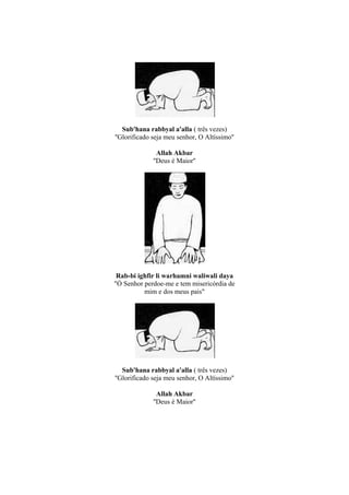 Sub'hana rabbyal a'alla ( três vezes)
''Glorificado seja meu senhor, O Altíssimo''

                Allah Akbar
              ''Deus é Maior''




 Rab-bi ighfir li warhamni waliwali daya
"Ó Senhor perdoe-me e tem misericórdia de
          mim e dos meus pais"




   Sub'hana rabbyal a'alla ( três vezes)
''Glorificado seja meu senhor, O Altíssimo''

                Allah Akbar
              ''Deus é Maior''
 