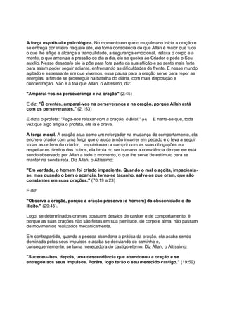 A força espiritual e psicológica. No momento em que o muçulmano inicia a oração e
se entrega por inteiro naquele ato, ele toma consciência de que Allah é maior que tudo
o que lhe aflige e alcança a tranquilidade, a segurança emocional, relaxa o corpo e a
mente, o que ameniza a pressão do dia a dia, ele se queixa ao Criador e pede o Seu
auxilio. Nesse desabafo ele já põe para fora parte da sua aflição e se sente mais forte
para assim poder seguir adiante, enfrentando as dificuldades de frente. E nesse mundo
agitado e estressante em que vivemos, essa pausa para a oração serve para repor as
energias, a fim de se prosseguir na batalha do diária, com mais disposição e
concentração. Não é à toa que Allah, o Altíssimo, diz:

"Amparai-vos na perseverança e na oração" (2:45)

E diz: "Ó crentes, amparai-vos na perseverança e na oração, porque Allah está
com os perseverantes." (2:153)

E dizia o profeta: "Faça-nos relaxar com a oração, ó Bilal." (11)   E narra-se que, toda
vez que algo afligia o profeta, ele ia e orava.

A força moral. A oração atua como um reforçador na mudança do comportamento, ela
enche o orador com uma força que o ajuda a não incorrer em pecado e o leva a seguir
todas as ordens do criador, impulsiona-o a cumprir com as suas obrigações e a
respeitar os direitos dos outros, ela brota no ser humano a consciência de que ele está
sendo observado por Allah a todo o momento, o que lhe serve de estímulo para se
manter na senda reta. Diz Allah, o Altíssimo:

"Em verdade, o homem foi criado impaciente. Quando o mal o açoita, impacienta-
se, mas quando o bem o acaricia, torna-se tacanho, salvo os que oram, que são
constantes em suas orações." (70:19 a 23)

E diz:

"Observa a oração, porque a oração preserva (o homem) da obscenidade e do
ilícito." (29:45).

Logo, se determinados orantes possuem desvios de caráter e de comportamento, é
porque as suas orações não são feitas em sua plenitude, de corpo e alma, não passam
de movimentos realizados mecanicamente.

Em contrapartida, quando a pessoa abandona a prática da oração, ela acaba sendo
dominada pelos seus impulsos e acaba se desviando do caminho e,
consequentemente, se torna merecedora do castigo eterno. Diz Allah, o Altíssimo:

"Sucedeu-lhes, depois, uma descendência que abandonou a oração e se
entregou aos seus impulsos. Porém, logo terão o seu merecido castigo." (19:59)
 