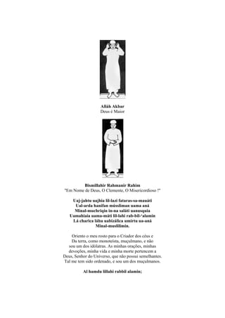 Alláh Akbar
                    Deus é Maior




          Bismillahir Rahmanir Rahim
''Em Nome de Deus, O Clemente, O Misericordioso !''

    Uaj-jahtu uajhia lil-lazi fataras-sa-mauáti
     Ual-arda hanifan mússliman uama aná
     Minal-muchriqin in-na saláti uanusquia
   Uamahiaia uama-máti lil-lahi rab-bil-‘alamin
    Lá charica láhu uabizálica umírtu ua-aná
                Minal-muslilimin.

    Oriento o meu rosto para o Criador dos céus e
    Da terra, como monoteísta, muçulmano, e não
  sou um dos idólatras. As minhas orações, minhas
  devoções, minha vida e minha morte pertencem a
Deus, Senhor do Universo, que não possui semelhantes.
Tal me tem sido ordenado, e sou um dos muçulmanos.

          Al hamdu lillahi rabbil alamin;
 