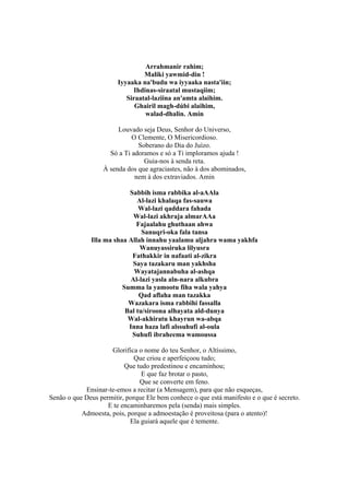 Arrahmanir rahim;
                                 Maliki yawmid-din !
                        Iyyaaka na'budu wa iyyaaka nasta'iin;
                              Ihdinas-siraatal mustaqiim;
                           Siraatal-laziina an'amta alaihim.
                              Ghairil magh-dúbi alaihim,
                                  walad-dhalin. Amin

                        Louvado seja Deus, Senhor do Universo,
                             O Clemente, O Misericordioso.
                               Soberano do Dia do Juízo.
                     Só a Ti adoramos e só a Ti imploramos ajuda !
                                 Guia-nos à senda reta.
                   À senda dos que agraciastes, não à dos abominados,
                              nem à dos extraviados. Amin

                           Sabbih isma rabbika al-aAAla
                              Al-lazi khalaqa fas-sauwa
                               Wal-lazi qaddara fahada
                            Wal-lazi akhraja almarAAa
                              Fajaalahu ghuthaan ahwa
                                Sanuqri-oka fala tansa
              Illa ma shaa Allah innahu yaalamu aljahra wama yakhfa
                               Wanuyassiruka lilyusra
                            Fathakkir in nafaati al-zikra
                            Saya tazakaru man yakhsha
                             Wayatajannabuha al-ashqa
                           Al-lazi yasla aln-nara alkubra
                         Summa la yamootu fiha wala yahya
                               Qad aflaha man tazakka
                           Wazakara isma rabbihi fassalla
                          Bal tu/siroona alhayata ald-dunya
                           Wal-akhiratu khayrun wa-abqa
                           Inna haza lafi alssuhufi al-oula
                            Suhufi ibraheema wamoussa

                     Glorifica o nome do teu Senhor, o Altíssimo,
                              Que criou e aperfeiçoou tudo;
                          Que tudo predestinou e encaminhou;
                                E que faz brotar o pasto,
                               Que se converte em feno.
            Ensinar-te-emos a recitar (a Mensagem), para que não esqueças,
Senão o que Deus permitir, porque Ele bem conhece o que está manifesto e o que é secreto.
                    E te encaminharemos pela (senda) mais simples.
           Admoesta, pois, porque a admoestação é proveitosa (para o atento)!
                            Ela guiará aquele que é temente.
 