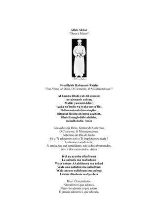 Allah Akbar
                  ''Deus é Maior''




          Bismillahir Rahmanir Rahim
''Em Nome de Deus, O Clemente, O Misericordioso !''

         Al hamdu lillahi rab-bil alamin;
                Arrahmanir rahim;
               Maliki yawmid-ddin !
        Iyaka na'budu wa iyaka nasta'iin;
            Ihdinas-siraatal mustaqiim;
         Siraatal-laziina an'amta alaihim.
            Ghairil magh-dúbi alaihim,
                waladh-dalin. Amin

      Louvado seja Deus, Senhor do Universo,
           O Clemente, O Misericordioso.
             Soberano do Dia do Juízo.
   Só a Ti adoramos e só a Ti imploramos ajuda !
               Guia-nos à senda reta.
 À senda dos que agraciastes, não à dos abominados,
            nem à dos extraviados. Amin

           Kul ya ayyuha alkafiroun
           La aabudu ma taabudoun
       Wala antum AAabidouna ma aabud
        Wala ana aabidun ma aabadtum
       Wala antum aabidouna ma aabud
         Lakum dinukum waliya dein

                Dize: Ó incrédulos,
              Não adoro o que adorais,
           Nem vós adorais o que adoro.
          E jamais adorarei o que adorais,
 