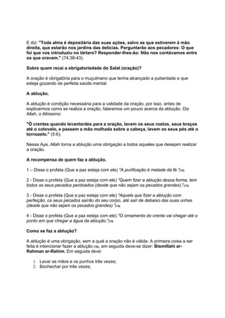 E diz: "Toda alma é depositária das suas ações, salvo as que estiverem à mão
direita, que estarão nos jardins das delícias. Perguntarão aos pecadores: O que
foi que vos introduziu no tártaro? Responder-lhes-ão: Não nos contávamos entre
os que oravam." (74:38-43).

Sobre quem recai a obrigatoriedade do Salat (oração)?

A oração é obrigatória para o muçulmano que tenha alcançado a puberdade e que
esteja gozando de perfeita saúde mental.

A ablução.

A ablução é condição necessária para a validade da oração, por isso, antes de
explicarmos como se realiza a oração, falaremos um pouco acerca da ablução. Diz
Allah, o Altíssimo:

"Ó crentes quando levantardes para a oração, lavem os seus rostos, seus braços
até o cotovelo, e passem a mão molhada sobre a cabeça, lavem os seus pés até o
tornozelo." (5:6).

Nessa Aya, Allah torna a ablução uma obrigação a todos aqueles que desejam realizar
a oração.

A recompensa de quem faz a ablução.

1 – Disse o profeta (Que a paz esteja com ele) "A purificação é metade da fé."(12)

2 - Disse o profeta (Que a paz esteja com ele) "Quem fizer a ablução dessa forma, tem
todos os seus pecados perdoados (desde que não sejam os pecados grandes)."(13)

3 - Disse o profeta (Que a paz esteja com ele) "Aquele que fizer a ablução com
perfeição, os seus pecados saírão do seu corpo, até sair de debaixo das suas unhas
(desde que não sejam os pecados grandes)."(14)

4 - Disse o profeta (Que a paz esteja com ele) "O ornamento do crente vai chegar até o
ponto em que chegar a água da ablução."(15)

Como se faz a ablução?

A ablução é uma obrigação, sem a qual a oração não é válida. A primeira coisa a ser
feita é intencionar fazer a ablução (16), em seguida deve-se dizer: Bismillahi ar-
Rahman ar-Rahim. Em seguida deve:

   1. Lavar as mãos e os punhos três vezes;
   2. Bochechar por três vezes;
 