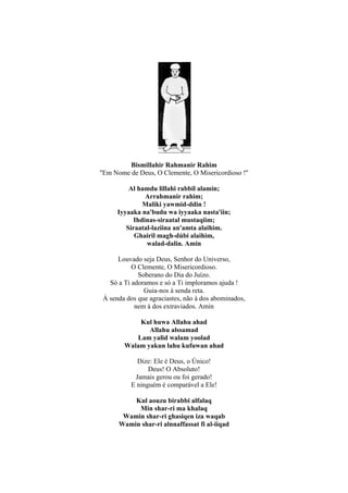Bismillahir Rahmanir Rahim
''Em Nome de Deus, O Clemente, O Misericordioso !''

          Al hamdu lillahi rabbil alamin;
                Arrahmanir rahim;
               Maliki yawmid-ddin !
      Iyyaaka na'budu wa iyyaaka nasta'iin;
            Ihdinas-siraatal mustaqiim;
         Siraatal-laziina an'amta alaihim.
            Ghairil magh-dúbi alaihim,
                walad-dalin. Amin

      Louvado seja Deus, Senhor do Universo,
           O Clemente, O Misericordioso.
             Soberano do Dia do Juízo.
   Só a Ti adoramos e só a Ti imploramos ajuda !
               Guia-nos à senda reta.
 À senda dos que agraciastes, não à dos abominados,
            nem à dos extraviados. Amin

            Kul huwa Allahu ahad
               Allahu alssamad
           Lam yalid walam yoolad
        Walam yakun lahu kufuwan ahad

            Dize: Ele é Deus, o Único!
                Deus! O Absoluto!
           Jamais gerou ou foi gerado!
          E ninguém é comparável a Ele!

          Kul aouzu birabbi alfalaq
           Min shar-ri ma khalaq
       Wamin shar-ri ghasiqen iza waqab
      Wamin shar-ri alnnaffassat fi al-iiqad
 