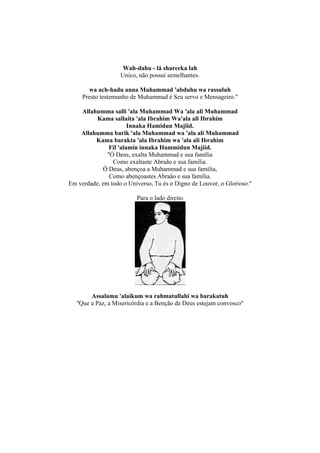 Wah-dahu - lá shareeka lah
                    Unico, não possui semelhantes.

       wa ach-hadu anna Muhammad 'abduhu wa rassuluh
     Presto testemunho de Muhammad é Seu servo e Mensageiro.''

    Allahumma salli 'ala Muhammad Wa 'ala ali Muhammad
          Kama sallaita 'ala Ibrahim Wa'ala ali Ibrahim
                       Innaka Hamidun Majiid.
    Allahumma barik 'ala Muhammad wa 'ala ali Muhammad
         Kama barakta 'ala Ibrahim wa 'ala ali Ibrahim
               Fil 'alamin innaka Hammidun Majiid.
              ''Ó Deus, exalta Muhammad e sua família
                 Como exaltaste Abraão e sua família.
            Ó Deus, abençoa a Muhammad e sua família,
               Como abençoastes Abraão e sua família.
Em verdade, em todo o Universo, Tu és o Digno de Louvor, o Glorioso.''

                          Para o lado direito




         Assalamu 'alaikum wa rahmatullahi wa barakatuh
   ''Que a Paz, a Misericórdia e a Benção de Deus estejam convosco''
 