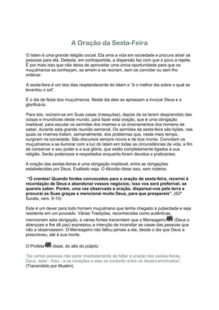 A Oração da Sexta-Feira
O Islam é uma grande religião social. Ela ama a vida em sociedade e procura atrair as
pessoas para ela. Detesta, em contrapartida, a dispersão faz com que o povo a rejeite.
É por mais isso que não deixa de aproveitar uma única oportunidade para que os
muçulmanos se conheçam, se amem e se reúnam, sem os convidar ou sem lho
ordenar.

A sexta-feira é um dos dias resplandecente do Islam e “é o melhor dia sobre o qual se
levantou o sol”.

É o dia de festa dos muçulmanos. Neste dia eles se apressam a invocar Deus e a
glorificá-lo.

Para isto, reúnem-se em Suas casas (mesquitas), depois de se terem desprendido das
coisas e imundícies deste mundo, para fazer esta oração, que é uma obrigação
inadiável, para escutar os sermões dos imames e os ensinamentos dos homens de
saber, durante esta grande reunião semanal. Os sermões da sexta-feira são lições, nas
quais os imames tratam, semanalmente, dos problemas que, neste meio tempo,
surgiram na sociedade. São discursos sempre novos e de boa monta. Convidam os
muçulmanos a se iluminar com a luz do Islam em todas as circunstâncias da vida, a fim
de conservar o seu poder e a sua glória, que estão completamente ligados à sua
religião. Serão poderosos e respeitados enquanto forem devotos e praticantes.

A oração das sextas-feiras é uma obrigação inadiável, entre as obrigações
estabelecidas por Deus, Exaltado seja. O Alcorão disse isso, sem rodeios:

 “Ó crentes! Quando fordes convocados para a oração de sexta-feira, recorrei à
recordação de Deus e abandonai vossos negócios; isso vos será preferível, se
quereis saber. Porém, uma vez observada a oração, dispersai-vos pela terra e
procurai as Suas graças e mencionai muito Deus, para que prospereis”. (62ª
Surata, vers. 9-10)

Este é um dever para todo homem muçulmano que tenha chegado à puberdade e seja
residente em um povoado. Várias Tradições, reconhecidas como autênticas,
mencionam esta obrigação, e várias fontes transmitem que o Mensageiro     (Deus o
abençoes e lhe dê paz) expressou a intenção de incendiar as casas das pessoas que
não a observassem. O Mensageiro não faltou jamais a ela, desde o dia que Deus a
prescreveu, até à sua morte.

O Profeta     disse, do alto do púlpito:

“Se certas pessoas não parar imediatamente de faltar à oração das sextas-feiras,
Deus, selar - lhes - a os corações e elas se contarão entre os desencaminhados”.
(Transmitido por Muslim)
 
