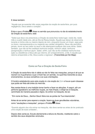 E disse também:

“Aquele que se ausentar três vezes seguidas da oração de sexta-feira, por pura
negligência, Deus selará o coração”.

Entre o que o Profeta     disse no sermão que pronunciou no dia do estabelecimento
da Oração da sexta-feira, está:

“Sabei que deus vos prescreveu a Oração da sexta-feira neste lugar, neste dia, neste
mês e a partir deste ano, até ao Dia da Ressurreição. Àquele que deixar de observá-la,
durante a minha vida ou mesmo depois de mim, enquanto houver um Imam, seja justo
ou tirano, menosprezando-a ou negando seu caráter obrigatório, Deus não permitirá,
jamais, reunir ao seu redor os seus e não abençoará qualquer das suas obras. Sabei,
também, que não se lhe creditará nenhuma oração, nenhum zakat, nenhuma
peregrinação e nenhum jejum. Sabei, enfim, que não se lhe creditará nenhuma boa
ação ou obediência a Deus até que retorne, em arrependimento, a Ele. E àquele que
retorna arrependido a Ele, Deus aceita o regresso”. (Transmitida por Ibn Maja)




                    Como se Faz a Oração da Sexta-Feira


A Oração da sexta-feira não é válida se não for feita nas mesquitas, porque é ali que se
reúnem os muçulmanos e que o Imam faz um sermão, no qual lhes transmite os seus
ensinamentos, os seus conselhos e as suas orientações.

O horário estabelecido para esta oração é o da oração de Zuhr e houve quem dissesse
que podia ser feita até antes do meio-dia.

Nas sextas-feiras é uma tradição tomar banho e fazer as abluções. A seguir, pôr um
perfume agradável e as melhores roupas, as mais limpas, e dirigir-se à mesquita,
caminhado de maneira pausada e digna. Ao entrar na mesquita, diz-se:

“Em nome de Deus,...Senhor Deus! Abre-nos as portas da Tua misericórdia”.

Antes de se sentar para esperar a oração, fazem-se duas genuflexões voluntárias,
como “saudações a mesquitas”, porque o Profeta        disse:

“Quando alguém dos vós entrar na mesquita, não deve sentar-se antes de ter praticado
uma oração de duas unidades”.

Depois disto senta-se. Escute atentamente a leitura do Alcorão, meditando sobre o
sentido dos seus eloqüentes versículos.
 