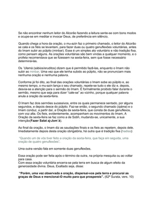 Se não encontrar nenhum leitor do Alcorão fazendo a leitura sente-se com bons modos
e ocupe-se em meditar e invocar Deus, de preferência em silêncio.

Quando chega a hora da oração, o mu-azin faz o primeiro chamado, o leitor do Alcorão
se cala e os fiéis se levantam, para fazer duas ou quatro genuflexões voluntárias, antes
do Imam subir ao púlpito (minbar). Esse é um simples ato voluntário e não tradição fixa,
como pensam alguns. As orações voluntárias são bem vindas a qualquer momento, e o
profeta recomendava que se fizessem na sexta-feira, sem que fosse necessário
determiná-las.

Os ´Ulamá (sábios/eruditos) dizem que é permitido fazê-las, enquanto o Imam não
subir ao minbar. Uma vez que ele tenha subido ao púlpito, não se pronunciam mais
nenhuma oração e nenhuma palavra.

Conforme já foi dito, ao final das orações voluntárias o Imam sobe ao púlpito e, ao
mesmo tempo, o mu-azin lança o seu chamado, repete-se tudo o ele diz e, depois,
desvia-se a atenção para o sermão do Imam. É formalmente proibido falar durante o
sermão, mesmo que seja para dizer “cale-se” ao vizinho, porque qualquer palavra
anula a oração da sexta-feira.

O Imam faz dois sermões sucessivos, entre os quais permanece sentado, por alguns
segundos, e depois desce do púlpito. Faz-se então, o segundo chamado (iqáma) e o
Imam conduz, a partir daí, a Oração da sexta-feira, que consta de duas genuflexos,
com voz alta. Os fieis, evidentemente, acompanham os movimentos do Imam, A
Oração da sexta-feira se faz como a de Sobh, mudando-se, unicamente, a sua
intenção(Fazer Salat aj-Jom´á).

Ao final da oração, o Imam diz as saudações finais e os fieis as repetem, depois dele.
Imediatamente depois desta oração obrigatória, há outra que é tradição fixa (hadiss):

“Quando um de vós tiver feito a oração da sexta-feira, que faça em seguida, uma
oração de quatro genuflexões”.

Uma outra versão fala em somente duas genuflexões.

Essa oração pode ser feita após o término da outra, na própria mesquita ou ao voltar
para casa.
Com essa oração voluntária encerra-se pela terra em busca de algum efeito da
generosidade divina. Deus, Exaltado seja, disse:

“Porém, uma vez observada a oração, dispersai-vos pela terra e procurai as
graças de Deus e mencionai-O muito para que prospereis”. (62ª Surata, vers. 10)
 