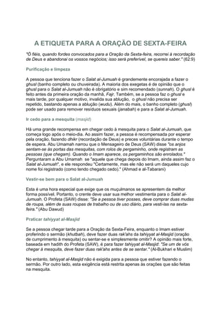 A ETIQUETA PARA A ORAÇÃO DE SEXTA-FEIRA
"Ó fiéis, quando fordes convocados para a Oração da Sexta-feira, recorrei à recordação
de Deus e abandonai os vossos negócios; isso será preferível, se quereis saber." (62:9)

Purificação e limpeza

A pessoa que tenciona fazer o Salat al-Jumuah é grandemente encorajada a fazer o
ghusl (banho completo ou chuveirada). A maioria dos exegetas é de opinião que o
ghusl para o Salat al-Jumuah não é obrigatório e sim recomendado (sunnah). O ghusl é
feito antes da primeira oração da manhã, Fajr. Também, se a pessoa faz o ghusl e
mais tarde, por qualquer motivo, invalida sua ablução, o ghusl não precisa ser
repetido, bastando apenas a ablução (wudu). Além do mais, o banho completo (ghusl)
pode ser usado para remover resíduos sexuais (janabah) e para a Salat al-Jumuah.

Ir cedo para a mesquita (masjid)

Há uma grande recompensa em chegar cedo à mesquita para o Salat al-Jumuah, que
começa logo após o meio-dia. Ao assim fazer, a pessoa é recompensada por esperar
pela oração, fazendo dhikr (recordação de Deus) e preces voluntárias durante o tempo
de espera. Abu Umamah narrou que o Mensageiro de Deus (SAW) disse "os anjos
sentam-se às portas das mesquitas, com rolos de pergaminho, onde registram as
pessoas (que chegam). Quando o Imam aparece, os pergaminhos são enrolados."
Perguntaram a Abu Umamah se "aquele que chega depois do Imam, ainda assim faz o
Salat al-Jumuah", e ele respondeu "Certamente, mas ele não será um daqueles cujo
nome foi registrado (como tendo chegado cedo)." (Ahmad e al-Tabarani)

Vestir-se bem para o Salat al-Jumuah

Esta é uma hora especial que exige que os muçulmanos se apresentem da melhor
forma possível. Portanto, o crente deve usar sua melhor vestimenta para o Salat al-
Jumuah. O Profeta (SAW) disse: "Se a pessoa tiver posses, deve comprar duas mudas
de roupa, além de suas roupas de trabalho ou de uso diário, para vesti-las na sexta-
feira." (Abu Dawud)

Praticar tahiyyat al-Masjid

Se a pessoa chegar tarde para a Oração da Sexta-Feira, enquanto o Imam estiver
proferindo o sermão (khutbah), deve fazer duas rak'ahs da tahiyyat al-Masjid (oração
de cumprimento à mesquita) ou sentar-se e simplesmente omitir? A opinião mais forte,
baseada em hadith do Profeta (SAW), é para fazer tahiyyat al-Masjid: "Se um de vós
chegar à mesquita, deve fazer duas rak'ahs antes de se sentar." (Al-Bukhari e Muslim)

No entanto, tahiyyat al-Masjid não é exigida para a pessoa que estiver fazendo o
sermão. Por outro lado, esta exigência está restrita apenas às orações que são feitas
na mesquita.
 