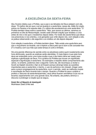A EXCELÊNCIA DA SEXTA-FEIRA
Abu Huraira relatou que o Profeta, que a paz e as bênçãos de Deus estejam com ele,
disse: "O melhor dia em que o sol se levanta é a sexta-feira; nesse dia, Adão foi criado,
entrou no Paraíso e foi expulso dele. E o último dia acontecerá em uma sexta-feira." O
Profeta também disse sobre a sexta-feira: "Nós, que somos os últimos, seremos os
primeiros no Dia da Ressurreição, exceto cada Ummah (nação) que recebeu o Livro
antes de nós e nós que o recebemos depois delas. Foi neste dia (sexta-feira) que Deus
nos prescreveu e nos orientou, e às gerações que virão depois nós, com relação a isto,
os judeus observando o dia seguinte e os cristãos um dia depois daquele."

Com relação à sexta-feira, o Profeta também disse: "Não existe uma sexta-feira sem
que o muçulmano se levante, ore e implore a Deus pelo que é bom e Ele conceder-lhe-
á" e mostrou com sua mão que (este tempo) é curto e limitado.

Há uma grande diferença de opinião entre os estudiosos sobre qual é exatamente esta
hora afortunada, quando as súplicas serão atendidas. O mais lógico é que esta hora
deva ser entendida como uma coisa oculta e que o dia inteiro deva ser usado para
súplicas e glorificação de Deus. Foi a prática do Profeta que trouxe um significado
especial e dignificação à sexta-feira. Os exemplos a respeito deste comportamento são
vários, no entanto, podemos citar o seguinte: Certo dia, ele recomeçou a recitar a
Surah as-Sajdah (durante o fajr) (e al-Insaan) porque abrange todas as questões
importantes para a sexta-feira, o banho, o uso do perfume e do miswak, chegar cedo
para a prece congregacional da sexta-feira, ouvir o sermão, vestir as melhores roupas
e recordação de Deus durante todo o tempo. Quando o Profeta foi para o púlpito e
proferiu o discurso da sexta-feira(sermão), seus olhos ficaram vermelhos e sua voz se
levantou asperamente com uma grande raiva. No entanto, ele preferiu diminiur o
discurso e prolongar a oração que se seguiu.

Imam Ibn ul Qayyim al Jawziyyah
Mukhtasar Zaad ul Ma`aad
 