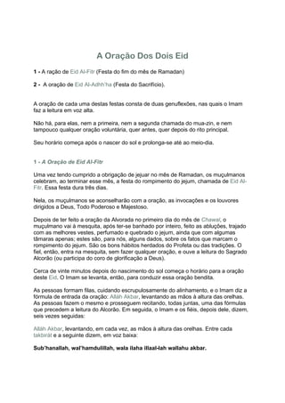 A Oração Dos Dois Eid
1 - A ração de Eid Al-Fitr (Festa do fim do mês de Ramadan)

2 - A oração de Eid Al-Adhh’ha (Festa do Sacrifício).


A oração de cada uma destas festas consta de duas genuflexões, nas quais o Imam
faz a leitura em voz alta.

Não há, para elas, nem a primeira, nem a segunda chamada do mua-zin, e nem
tampouco qualquer oração voluntária, quer antes, quer depois do rito principal.

Seu horário começa após o nascer do sol e prolonga-se até ao meio-dia.


1 - A Oração de Eid Al-Fitr

Uma vez tendo cumprido a obrigação de jejuar no mês de Ramadan, os muçulmanos
celebram, ao terminar esse mês, a festa do rompimento do jejum, chamada de Eid Al-
Fitr. Essa festa dura três dias.

Nela, os muçulmanos se aconselharão com a oração, as invocações e os louvores
dirigidos a Deus, Todo Poderoso e Majestoso.

Depois de ter feito a oração da Alvorada no primeiro dia do mês de Chawal, o
muçulmano vai à mesquita, após ter-se banhado por inteiro, feito as abluções, trajado
com as melhores vestes, perfumado e quebrado o jejum, ainda que com algumas
tâmaras apenas; estes são, para nós, alguns dados, sobre os fatos que marcam o
rompimento do jejum. São os bons hábitos herdados do Profeta ou das tradições. O
fiel, então, entra na mesquita, sem fazer qualquer oração, e ouve a leitura do Sagrado
Alcorão (ou participa do coro de glorificação a Deus).

Cerca de vinte minutos depois do nascimento do sol começa o horário para a oração
deste Eid. O Imam se levanta, então, para conduzir essa oração bendita.

As pessoas formam filas, cuidando escrupulosamente do alinhamento, e o Imam diz a
fórmula de entrada da oração: Alláh Akbar, levantando as mãos à altura das orelhas.
As pessoas fazem o mesmo e prosseguem recitando, todas juntas, uma das fórmulas
que precedem a leitura do Alcorão. Em seguida, o Imam e os fiéis, depois dele, dizem,
seis vezes seguidas:

Alláh Akbar, levantando, em cada vez, as mãos à altura das orelhas. Entre cada
takbirát e a seguinte dizem, em voz baixa:

Sub’hanallah, wal’hamdulillah, wala ilaha illaal-lah wallahu akbar.
 