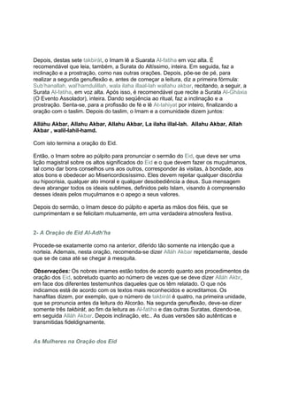 Depois, destas sete takbirát, o Imam lê a Suarata Al-fatiha em voz alta. É
recomendável que leia, também, a Surata do Altíssimo, inteira. Em seguida, faz a
inclinação e a prostração, como nas outras orações. Depois, põe-se de pé, para
realizar a segunda genuflexão e, antes de começar a leitura, diz a primeira fórmula:
Sub’hanallah, wal’hamdulillah, wala ilaha illaal-lah wallahu akbar, recitando, a seguir, a
Surata Al-fatiha, em voz alta. Após isso, é recomendável que recite a Surata Al-Gháxia
(O Evento Assolador), inteira. Dando seqüência ao ritual, faz a inclinação e a
prostração. Senta-se, para a profissão de fé e lê At-tahiyat por inteiro, finalizando a
oração com o taslim. Depois do taslim, o Imam e a comunidade dizem juntos:

Alláhu Akbar, Allahu Akbar, Allahu Akbar, La ilaha illal-lah. Allahu Akbar, Allah
Akbar , walil-lahil-hamd.

Com isto termina a oração do Eid.

Então, o Imam sobre ao púlpito para pronunciar o sermão do Eid, que deve ser uma
lição magistral sobre os altos significados do Eid e o que devem fazer os muçulmanos,
tal como dar bons conselhos uns aos outros, corresponder às visitas, à bondade, aos
atos bons e obedecer ao Misericordiosíssimo. Eles devem rejeitar qualquer discórdia
ou hipocrisia, qualquer ato imoral e qualquer desobediência a deus. Sua mensagem
deve abranger todos os ideais sublimes, definidos pelo Islam, visando à compreensão
desses ideais pelos muçulmanos e o apego a seus valores.

Depois do sermão, o Imam desce do púlpito e aperta as mãos dos fiéis, que se
cumprimentam e se felicitam mutuamente, em uma verdadeira atmosfera festiva.


2- A Oração de Eid Al-Adh’ha

Procede-se exatamente como na anterior, diferido tão somente na intenção que a
norteia. Ademais, nesta oração, recomenda-se dizer Alláh Akbar repetidamente, desde
que se de casa até se chegar à mesquita.

Observações: Os nobres imames estão todos de acordo quanto aos procedimentos da
oração dos Eid, sobretudo quanto ao número de vezes que se deve dizer Alláh Akbr,
em face dos diferentes testemunhos daqueles que os têm relatado. O que nós
indicamos está de acordo com os textos mais reconhecidos e acreditamos. Os
hanafitas dizem, por exemplo, que o número de takbirát é quatro, na primeira unidade,
que se pronuncia antes da leitura do Alcorão. Na segunda genuflexão, deve-se dizer
somente três takbirát, ao fim da leitura as Al-fatiha e das outras Suratas, dizendo-se,
em seguida Alláh Akbar. Depois inclinação, etc.. As duas versões são autênticas e
transmitidas fideldignamente.


As Mulheres na Oração dos Eid
 