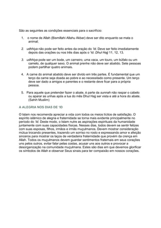 São as seguintes as condições essenciais para o sacrifício:

 1.   o nome de Allah (Bismillahi Allahu Akbar) deve ser dito enquanto se mata o
       animal;

 2. udhhiya não pode ser feito antes da oração do ‘Id. Deve ser feito imediatamente
     depois das orações ou nos três dias após o ‘Id: Dhul Hajj 11, 12, 13.

 3. udhhiya pode ser um bode, um carneiro, uma vaca, um touro, um búfalo ou um
     camelo, de qualquer sexo. O animal prenhe não deve ser abatido. Sete pessoas
     podem partilhar quatro animais.

 4. A carne do animal abatido deve ser divido em três partes. É fundamental que um
     terço da carne seja doada ao pobre e ao necessitado como presente. Um terço
     deve ser dado a amigos e parentes e o restante deve ficar para a própria
     pessoa.

 5. Para aquele que pretender fazer o abate, é parte da sunnah não raspar o cabelo
     ou aparar as unhas após a lua do mês Dhul Hajj ser vista e até a hora do abate.
     (Sahih Muslim)

A ALEGRIA NOS DIAS DE ‘ID

O Islam nos recomenda apreciar a vida com todos os meios lícitos de satisfação. O
espírito islâmico de alegria e fraternidade se torna mais evidente principalmente no
período do ‘Id. Deste modo, o Islam nutre as aspirações espirituais da humanidade
juntamente com suas capacidades físicas. Nesses dias, todos devem se sentir felizes
com suas esposas, filhos, irmãos e irmãs muçulmanos. Devem mostrar consideração
mútua trocando presentes, trazendo um sorriso no rosto e expressando amor e afeição
sinceros para mostrar os laços de verdadeira fraternidade que provém da crença em
Allah. Todos os muçulmanos devem guardar sentimentos fraternais em seus corações
uns pelos outros, evitar falar pelas costas, acusar uns aos outros e provocar a
desorganização na comunidade muçulmana. Estes são dias em que devemos glorificar
os símbolos de Allah e observar Seus sinais para ter compaixão em nossos corações.
 
