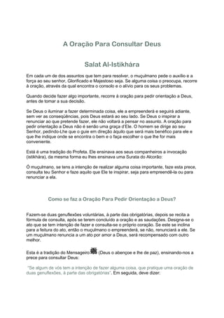 A Oração Para Consultar Deus


                             Salat Al-Istikhára
Em cada um de dos assuntos que tem para resolver, o muçulmano pede o auxílio e a
força ao seu senhor, Glorificado e Majestoso seja. Se alguma coisa o preocupa, recorre
à oração, através da qual encontra o consolo e o alívio para os seus problemas.

Quando decide fazer algo importante, recorre à oração para pedir orientação a Deus,
antes de tomar a sua decisão.

Se Deus o iluminar a fazer determinada coisa, ele a empreenderá e seguirá adiante,
sem ver as conseqüências, pois Deus estará ao seu lado. Se Deus o inspirar a
renunciar ao que pretende fazer, ele não voltará a pensar no assunto. A oração para
pedir orientação a Deus não é senão uma graça d’Ele. O homem se dirige ao seu
Senhor, pedindo-Lhe que o guie em direção àquilo que será mais benéfico para ele e
que lhe indique onde se encontra o bem e o faça escolher o que lhe for mais
conveniente.

Está é uma tradição do Profeta. Ele ensinava aos seus companheiros a invocação
(istikhára), da mesma forma eu lhes ensinava uma Surata do Alcorão:

Ó muçulmano, se tens a intenção de realizar alguma coisa importante, faze esta prece,
consulta teu Senhor e faze aquilo que Ele te inspirar, seja para empreendê-la ou para
renunciar a ela.




          Como se faz a Oração Para Pedir Orientação a Deus?


Fazem-se duas genuflexões voluntárias, à parte das obrigatórias, depois se recita a
fórmula de consulta, após se terem concluído a oração e as saudações. Designa-se o
ato que se tem intenção de fazer e consulta-se o próprio coração. Se este se inclina
para a feitura do ato, então o muçulmano o empreenderá, se não, renunciará a ele. Se
um muçulmano renuncia a um ato por amor a Deus, será recompensado com outro
melhor.

Esta é a tradição do Mensageiro     (Deus o abençoe e lhe de paz), ensinando-nos a
prece para consultar Deus:

“Se algum de vós tem a intenção de fazer alguma coisa, que pratique uma oração de
duas genuflexões, à parte das obrigatórias”. Em seguida, deve dizer:
 