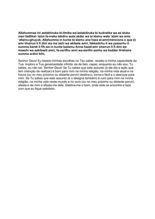 Allahummaa ini astakhiruka bi-ílmika wa’astakdiruka bi kudratika wa as’aluka
men fadlikal-´ázim fa-inaka takdiru wala akder wa ta’alamu wala ‘alam wa anta
‘allamu-ghuyub. Allahumma in kunta ta’alamu ana haza el-amr(menciona o que é)
amr khairun li fi dini wa ma´ashi wa akibete amri, fakkedirhu li wa yasserhu li
summa barek li fih,wa in kunta taalamu Anna hazal-amr sharrun li fi dini wa
maashi wa aakibaeti amri, fa-osrifhu anni wa-esrifni aanhu wa kadder lil-khaire
summa ardini bihi.

Senhor Deus! Eu baseio minhas escolhas no Teu saber, recebo a minha capacidade da
Tua, imploro a Tua generosidade infinita; és de fato, capaz, enquanto eu não sou; Tu
sabes, eu não sei. Senhor Deus! Se Tu sabes que este assunto (e ele dia a ação que
tem intenção de realizar) é bom para mim na minha religião, na minha vida atual e na
futura (ou no meu próximo ou distante porvir) destina-o, torna-o fácil e o abençoa para
mim. Se Tu sabes que este assunto (e o designa também) é ruim para mim na minha
religião, na minha vida neste mundo e no ouro (ou no meu próximo ou distante porvir),
afasta-o de mim e afasta-me dele. Destina-me o bem, onde este se encontre e faze
com que eu fique satisfeito.
 