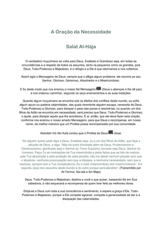 A Oração da Necessidade


                                    Salat Al-Hája

     O verdadeiro muçulmano se volta para Deus, Exaltado e Grandioso seja, em todas as
  circunstâncias e a respeito de todos os assuntos, tanto os pequenos como os grandes, pois
   Deus, Todo-Poderoso e Majestoso, é o refúgio e a Ele é que retornamos e nos voltamos.

 Assim agia o Mensageiro de Deus; sempre que o afligia algum problema, ele recorria ao seu
                Senhor, Glorioso, Generoso, Absolvedor e o Misericordioso.


E foi deste modo que nos ensinou o nosso fiel Mensageiro  (Deus o abençoe e lhe dê paz)
        e nos ordenou caminhar, segundo os seus ensinamentos e as suas tradições.

    Quando algum muçulmano se encontra sob os efeitos dos conflitos deste mundo, ou sofre
 algum apuro ou padece calamidades, das quais raramente alguém escapa, necessita de Deus,
   Todo-Poderoso e Glorioso, para dissipar o peso das penas e resolvê-las; ou quando um dos
filhos de Adão se encontra em necessidade, será preciso que Deus, Todo-Poderoso e Glorioso,
   o ajude, para dissipar aquilo que lhe aconteceu. É ai, então, que ele deve fazer esta oração,
   conforme nos ensinou o nosso amado Mensageiro, para que Deus o recompense, em nosso
      nome, da melhor maneira que um Profeta possa recompensado por sua comunidade.


                Abdullah Inb Abi Aufa contou que o Profeta de Deus       disse:

  “Se alguém quiser pedir algo a Deus, Exaltado seja, ou a um dos filhos de Adão, que faça a
       ablução de Deus, e diga: “Não há outra divindade além de Deus, Prudentíssimo e
  Generosíssimo; glorificado seja o Senhor do Trono Supremo; louvado seja Deus, Senhor do
   Universo. Peço-Te as motivações da Tua misericórdia e pelos feitos que se hão de realizar,
 pela Tua absolvição e pela proteção de cada pecado; não me deixei nenhum pecado sem que
  o absolvas, nenhuma preocupação sem que a dissipes, e nenhuma necessidade, sem que a
resolvas, sempre com a Tua complacência. És o mais misericordioso dos misericordiosos”. Em
  seguida, peça dos assuntos deste mundo e do outro porque será atendido”. (Transmitido por
                                 At-Termizi, Na-isái e Ibn Maja)

    Deus, Todo-Poderoso e Majestoso, destina a você o que quiser, baseando-Se em Sua
      sabedoria, e não esquecerá a recompensa de quem tiver feito as melhores obras.

   Dirija-se a Deus com toda a sua consciência e sentimento, e espere a graça d’Ele, Todo-
  Poderoso e Majestoso, porque a Ele compete agraciar, compete a generosidade de dar e a
                                dissipação das calamidades.
 