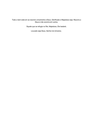 Todo o bem está em se recorrer unicamente a Deus, Glorificado e Majestoso seja. Recorra a
                             Deus e não socorra em outros.

                  Àquele que se refugia no Rei, Majestoso, Ele bastará.

                        Louvado seja Deus, Senhor do Universo.  

                                             

                                             

                                             

                                             

                                             

                                             

                                             

                                             

                                             

                                             

                                             

                                             

                                             

                                             

                                             

                                             

                                             

                                             

                                             

                                             

                                             
 