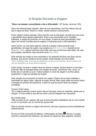 A Oração Durante a Viagem
“Deus vos deseja a comodidade e não a dificuldade”. (2ª Surata, versículo 185)

Deus não sobrecarrega ninguém, além de sua capacidade, nem lhe ordena mais do
que é capaz de fazer. Assim é o Islam, desde sempre e eternamente.

Como viagem implica cansaço, Deus permitiu que se reduzisse, durante ela, para duas
a genuflexão das orações quaternária. Entre o que transmitido como Tradição
autêntica, a oração foi prescrita, em sua origem, à base de duas genuflexões. Esta
regra vem sendo mantida para as viagens, e dobradas para a vida sedentária.

Assim sendo, se você está viajando, abrevie a oração e faca somente duas
genuflexões, em lugar de quatro, nas orações de Zuhr, Asr, e Ichá. Quando às de
Maghrib e Sobh, devem continuar como são, sem que se diminua nada delas. No caso
das orações voluntárias, faça somente as de Fajr e Witr.

Esta redução da oração é uma concessão e um presente de Deus aos Seus servos
devotos, que devem aceitá-lo de bom grado. Certa tradição diz como efeito:
“Deus Exaltado seja, ama que se observem as Suas concessões, tanto quanto ama
que se respeitem as Suas determinações”.

Assim sendo, durante a viagem deve-se reduzir a oração, porque fazê-lo é uma regra
prescrita. Não se distingue entre uma viagem de avião, automóvel, trem, navio, no
lombo de um camelo ou a pé. Todas recebem o nome de viagem e se lhes aplica,
igualmente, a regra da redução da oração.

Esta redução dura enquanto se estiver em viagem. Depois de se estar instalado e
assentado em algum lugar, volta-se à oração normal. Nem todos estão de acordo sobre
a duração do período de residência, a partir do qual se devem fazer as orações
completas.

O Imam Chafi’i disse:
“Se o viajante planejou residir quatro dias em tal lugar, torna-se residente, desde que aí
chegue”. O mais aceite é que não se conte o dia da chegada nem da partida.

Abu Hanifa disse:
“Não se deixa de ser viajante, até que se tenha decidido estabelecer-se em uma cidade
ou em um povoado, por um minuto de quinze dias”.

Para os demais imames a viagem não termina, até que a pessoa se tenha estabelecido
definitivamente.

No ano do Fath (conquista de Makka), o Mensageiro de Deus    reduziu a oração
durante a campanha de Hawazan, por dezoito ou dezenove dias seguidos. Quando
 