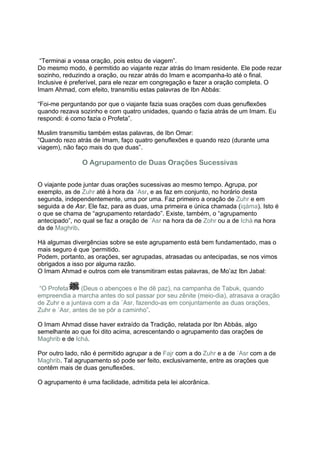 “Terminai a vossa oração, pois estou de viagem”.
Do mesmo modo, é permitido ao viajante rezar atrás do Imam residente. Ele pode rezar
sozinho, reduzindo a oração, ou rezar atrás do Imam e acompanha-lo até o final.
Inclusive é preferível, para ele rezar em congregação e fazer a oração completa. O
Imam Ahmad, com efeito, transmitiu estas palavras de Ibn Abbás:

“Foi-me perguntando por que o viajante fazia suas orações com duas genuflexões
quando rezava sozinho e com quatro unidades, quando o fazia atrás de um Imam. Eu
respondi: é como fazia o Profeta”.

Muslim transmitiu também estas palavras, de Ibn Omar:
“Quando rezo atrás de Imam, faço quatro genuflexões e quando rezo (durante uma
viagem), não faço mais do que duas”.

               O Agrupamento de Duas Orações Sucessivas


O viajante pode juntar duas orações sucessivas ao mesmo tempo. Agrupa, por
exemplo, as de Zuhr até à hora da ´Asr, e as faz em conjunto, no horário desta
segunda, independentemente, uma por uma. Faz primeiro a oração de Zuhr e em
seguida a de Asr. Ele faz, para as duas, uma primeira e única chamada (iqáma). Isto é
o que se chama de “agrupamento retardado”. Existe, também, o “agrupamento
antecipado”, no qual se faz a oração de ´Asr na hora da de Zohr ou a de Ichá na hora
da de Maghrib.

Há algumas divergências sobre se este agrupamento está bem fundamentado, mas o
mais seguro é que ‘permitido.
Podem, portanto, as orações, ser agrupadas, atrasadas ou antecipadas, se nos vimos
obrigados a isso por alguma razão.
O Imam Ahmad e outros com ele transmitiram estas palavras, de Mo’az Ibn Jabal:

“O Profeta      (Deus o abençoes e lhe dê paz), na campanha de Tabuk, quando
empreendia a marcha antes do sol passar por seu zênite (meio-dia), atrasava a oração
de Zuhr e a juntava com a da ´Asr, fazendo-as em conjuntamente as duas orações,
Zuhr e ´Asr, antes de se pôr a caminho”.

O Imam Ahmad disse haver extraído da Tradição, relatada por Ibn Abbás, algo
semelhante ao que foi dito acima, acrescentando o agrupamento das orações de
Maghrib e de Ichá.

Por outro lado, não é permitido agrupar a de Fajr com a do Zuhr e a de ´Asr com a de
Maghrib. Tal agrupamento só pode ser feito, exclusivamente, entre as orações que
contêm mais de duas genuflexões.

O agrupamento é uma facilidade, admitida pela lei alcorânica.
 