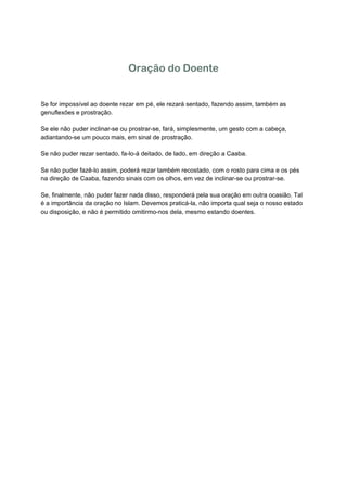 Oração do Doente


Se for impossível ao doente rezar em pé, ele rezará sentado, fazendo assim, também as
genuflexões e prostração.

Se ele não puder inclinar-se ou prostrar-se, fará, simplesmente, um gesto com a cabeça,
adiantando-se um pouco mais, em sinal de prostração.

Se não puder rezar sentado, fa-lo-á deitado, de lado, em direção a Caaba.

Se não puder fazê-lo assim, poderá rezar também recostado, com o rosto para cima e os pés
na direção de Caaba, fazendo sinais com os olhos, em vez de inclinar-se ou prostrar-se.

Se, finalmente, não puder fazer nada disso, responderá pela sua oração em outra ocasião. Tal
é a importância da oração no Islam. Devemos praticá-la, não importa qual seja o nosso estado
ou disposição, e não é permitido omitirmo-nos dela, mesmo estando doentes.  

 

 

 

 

 

 

 

 

 

 

 

 

 

 
 