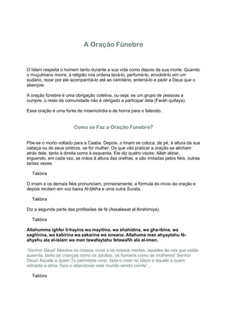 A Oração Fúnebre


O Islam respeita o homem tanto durante a sua vida como depois da sua morte. Quando
o muçulmano morre, a religião nos ordena lavá-lo, perfumá-lo, envolvê-lo em um
sudário, rezar por ele acompanhá-lo até ao cemitério, enterrá-lo e pedir a Deus que o
abençoe.

A oração fúnebre é uma obrigação coletiva, ou seja, se um grupo de pessoas a
cumpre, o resto da comunidade não é obrigado a participar dela (Farah quifaya).

Essa oração é uma fonte de misericórdia e de honra para o falecido.


                       Como se Faz a Oração Fúnebre?


Põe-se o morto voltado para a Caaba. Depois, o Imam se coloca, de pé, à altura da sua
cabeça ou de seus ombros, se for mulher. Os que vão praticar a oração se alinham
atrás dele, tanto à direita como à esquerda. Ele diz quatro vezes: Allah akbar,
erguendo, em cada vez, as mãos à altura das orelhas, e são imitadas pelos fiéis, outras
tantas vezes.

1ª Takbira

O imam e os demais fiéis pronunciam, primeiramente, a fórmula do início da oração e
depois recitam em voz baixa Al-fátiha e uma outra Surata.

2ª Takbira

Diz a segunda parte das profissões de fé (Assalawat al-Ibrahimiya).

3ª Takbira

Allahumma ighfer li-hayina wa mayitina, wa shahidina, wa gha-ibina, wa
saghirina, wa kabirina wa zakarina wa onsana. Allahuma man ahyaytahu fé-
ahyehu ala al-islam wa man tawafaytahu fetawafih ala al-iman.

“Senhor Deus! Absolve os nossos vivos e os nossos mortos, aqueles de nós que estão
ausente, tanto as crianças como os adultos, os homens como as mulheres! Senhor
Deus! Àquele a quem Tu permitiste viver, faze-o viver no Islam e àquele a quem
retiraste a alma, faze-o abandonar este mundo sendo crente”.

4ª Takbira
 
