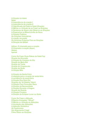A Oração no Islam
Salat
A Importância da oração I
A Importância da oração II
O Significado da Palavra Salat (Oração)
O Mérito e a Virtude de se Fazer as Orações
A Sentença de Quem não Observa as Orações
A Esperança na Misericórdia de Deus
A Oração Coletiva
As Orações Voluntárias
A oração recusada
Os Horários Próprios Para as Orações
A Direção da Qiblah

Adhan: O chamado para a oração
O Chamado à oração (Azan)
Alazan
Iqamat

Como Se Fazer Duas Rakas da Salat Fajr
Oração da Alvorada
A Oração do Começo do Dia
Oração do Meio-Dia
Oração da Tarde
Oração do Crepúsculo
Oração da Noite
A Oração Witr

A Oração da Sexta-Feira
A etiqueta para a oração de sexta-feira
A excelência da sexta-feira
A Oração Dos Dois Eid
Orações do 'Id (Salatul 'Idain)
A Oração Para Consultar Deus
A Oração da Necessidade
A Oração Durante a Viagem
Oração do Doente
A Oração Fúnebre
A Oração do Eclipse Lunar ou Solar

Como Se Fazer a Ablução
O Banho Completo ''Ghusl''
O Mérito e a Virtude as Abluções
A Anulação das Abluções
A Ablução Simbólica
At-Tayammom
Um Argumento Frágil
Filme Sobre as Orações
 