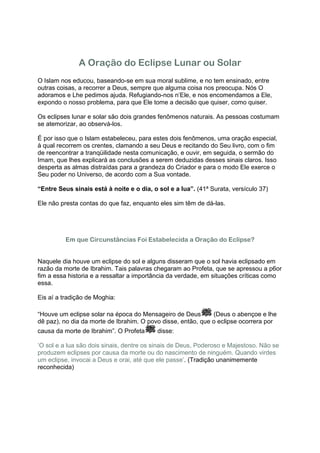 A Oração do Eclipse Lunar ou Solar
O Islam nos educou, baseando-se em sua moral sublime, e no tem ensinado, entre
outras coisas, a recorrer a Deus, sempre que alguma coisa nos preocupa. Nós O
adoramos e Lhe pedimos ajuda. Refugiando-nos n’Ele, e nos encomendamos a Ele,
expondo o nosso problema, para que Ele tome a decisão que quiser, como quiser.

Os eclipses lunar e solar são dois grandes fenômenos naturais. As pessoas costumam
se atemorizar, ao observá-los.

É por isso que o Islam estabeleceu, para estes dois fenômenos, uma oração especial,
à qual recorrem os crentes, clamando a seu Deus e recitando do Seu livro, com o fim
de reencontrar a tranqüilidade nesta comunicação, e ouvir, em seguida, o sermão do
Imam, que lhes explicará as conclusões a serem deduzidas desses sinais claros. Isso
desperta as almas distraídas para a grandeza do Criador e para o modo Ele exerce o
Seu poder no Universo, de acordo com a Sua vontade.

“Entre Seus sinais está à noite e o dia, o sol e a lua”. (41ª Surata, versículo 37)

Ele não presta contas do que faz, enquanto eles sim têm de dá-las.




          Em que Circunstâncias Foi Estabelecida a Oração do Eclipse?


Naquele dia houve um eclipse do sol e alguns disseram que o sol havia eclipsado em
razão da morte de Ibrahim. Tais palavras chegaram ao Profeta, que se apressou a p6or
fim a essa historia e a ressaltar a importância da verdade, em situações críticas como
essa.

Eis aí a tradição de Moghia:

“Houve um eclipse solar na época do Mensageiro de Deus        (Deus o abençoe e lhe
dê paz), no dia da morte de Ibrahim. O povo disse, então, que o eclipse ocorrera por
causa da morte de Ibrahim”. O Profeta      disse:

‘O sol e a lua são dois sinais, dentre os sinais de Deus, Poderoso e Majestoso. Não se
produzem eclipses por causa da morte ou do nascimento de ninguém. Quando virdes
um eclipse, invocai a Deus e orai, até que ele passe’. (Tradição unanimemente
reconhecida)
 