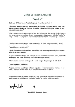Como Se Fazer a Ablução
                                      ''Wudhu''
Diz Deus, O Altíssimo, no Alcorão Sagrado, 5ª surata, versículo 6:

''Ó crentes, sempre que vos dispuserdes a observar a oração, lavai o rosto e as
mãos, até aos cotovelos; esfregai a cabeça, com a mão molhada, e lavai os pés
até aos tornozelos...''

Está orientação sagrada fez das abluções ''wudhu'' um preceito obrigatório, cujo sem o
seu cumprimento as orações não são consideradas válidas, sem a ablução ''wudhu'' a
oração é nula, e é um pecado pratica-la sem estar purificado com a ablução ''wudhu''.



O Profeta Muhammad        (que a Paz e a Benção de Deus estejam com Ele), disse:

"A purificação é metade da fé."

"Quem fizer a ablução dessa forma, tem todos os seus pecados perdoados (desde que não
sejam os pecados grandes)."

"Aquele que fizer a ablução com perfeição, os seus pecados saírão do seu corpo, até sair de
debaixo das suas unhas (desde que não sejam os pecados grandes)."

"O ornamento do crente vai chegar até o ponto em que chegar a água da ablução."

Como se pratica a ablução:

Prepare, primeiro água limpa, volte em seguida, o pensamento com a intenção de se
fazer a ablução ''wudhu'' a fim de se cumprir com o dever da oração.



Está intenção não precisa ser dita em voz alta; é suficiente que tenha consciência da
razão porque se está fazendo a ablução ''wudhu'' prescrita, então pronuncie:




                             ''Bismillahir Rahmanir Rahim''
 