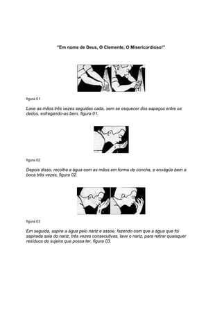 ''Em nome de Deus, O Clemente, O Misericordioso!''




figura 01

Lave as mãos três vezes seguidas cada, sem se esquecer dos espaços entre os
dedos, esfregando-as bem, figura 01.




figura 02

Depois disso, recolha a água com as mãos em forma de concha, e enxágüe bem a
boca três vezes, figura 02.




figura 03

Em seguida, aspire a água pelo nariz e assoe, fazendo com que a água que foi
aspirada saia do nariz, três vezes consecutivas, lave o nariz, para retirar quaisquer
resíduos de sujeira que possa ter, figura 03.
 