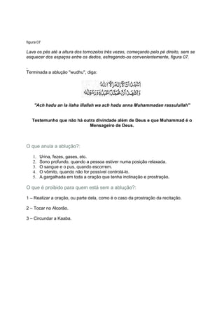 figura 07

Lave os pés até a altura dos tornozelos três vezes, começando pelo pé direito, sem se
esquecer dos espaços entre os dedos, esfregando-os convenientemente, figura 07.

.
Terminada a ablução ''wudhu'', diga:




    ''Ach hadu an la ilaha illallah wa ach hadu anna Muhammadan rassulullah''


   Testemunho que não há outra divindade além de Deus e que Muhammad é o
                            Mensageiro de Deus.



O que anula a ablução?:

    1.   Urina, fezes, gases, etc.
    2.   Sono profundo, quando a pessoa estiver numa posição relaxada.
    3.   O sangue e o pus, quando escorrem.
    4.   O vômito, quando não for possível controlá-lo.
    5.   A gargalhada em toda a oração que tenha inclinação e prostração.

O que é proibido para quem está sem a ablução?:

1 – Realizar a oração, ou parte dela, como é o caso da prostração da recitação.

2 – Tocar no Alcorão.

3 – Circundar a Kaaba.
 