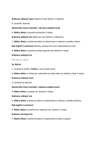 Subhana rabbiyal 'azim (Glória ao meu Senhor, o Ingente)

5. Levantar, dizendo:

Samial láhu liman hamidah / rab bana walakal hamd

6. Alláhu Akbar e prostrar-se dizendo 3 vezes:

Subhana rabbiyal 'ala (Glória ao meu Senhor, o Altíssimo)

7. Alláhu Akbar e sentar-se sobre os calcanhares e implorar o perdão a Deus.

Rab bighfir li warhamni (Senhor, perdoa-me e tem misericórdia de mim)

8. Alláhu Akbar e prostrar-se pela segunda vez dizendo 3 vezes:

Subhana rabbiyal á'la

Fim da 1a. rak’at

2a. Rak'at

1. Levantar e recitar a Fatiha e uma surata menor.

2. Alláhu Akbar e inclinar-se, colocando as mãos sobre os joelhos e dizer 3 vezes:

Subhana rabbiyal 'azim

3. Levantar-se dizendo:

Samial láhu liman hamidah / rabbana walakal hamd

4. Alláhu Akbar e prostrar-se, dizendo 3 vezes:

Subhana rabbiyal 'ala

5. Alláhu Akbar e sentar-se sobre os calcanhares e implorar o perdão de Deus:

Rab bighfir li warhamni

6. Alláhu Akbar e prostrar-se a segunda vez, dizendo 3 vezes:

Subhana rab biyal á'la

7. Alláhu Akbar e sentar-se sobre os calcanhares e fazer a súplica:
 