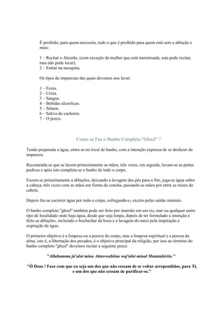 É proibido, para quem necessita, tudo o que é proibido para quem está sem a ablução e
       mais:

       1 – Recitar o Alcorão. (com exceção da mulher que está menstruada, esta pode recitar,
       mas não pode tocar).
       2 – Entrar na mesquita.

       Os tipos de impurezas das quais devemos nos lavar:

       1 – Fezes.
       2 – Urina.
       3 – Sangue.
       4 – Bebidas alcoólicas.
       5 – Sêmen.
       6 – Saliva do cachorro.
       7 – O porco.



                             Como se Faz o Banho Completo ''Ghusl'' ?

Tendo preparada a água, entra-se no local de banho, com a intenção expressa de se desfazer da
impureza.

Recomenda-se que se lavem primeiramente as mãos, três vezes, em seguida, lavam-se as partes
pudicas e após isto completa-se o banho de todo o corpo.

Fazem-se primeiramente a abluções, deixando a lavagem dos pés para o fim, joga-se água sobre
a cabeça, três vezes com as mãos em forma de concha, passando as mãos por entre as raízes do
cabelo.

Depois faz-se escorrer água por todo o corpo, esfregando-o, exceto pelas saídas naturais.

O banho completo ''ghusl'' também pode ser feito por imersão em um rio, mar ou qualquer outro
tipo de localidade onde haja água, desde que seja limpa, depois de ter formulado a intenção e
feito as abluções, incluindo o bochechar da boca e a lavagem do nariz pela inspiração e
expiração de água.

O primeiro objetivo é a limpeza ou a pureza do corpo, mas a limpeza espiritual e a pureza da
alma, isto é, a libertação dos pecados, é o objetivo principal da religião, por isso ao término do
banho completo ''ghusl'' devemos recitar a seguinte prece:

           ''Allahumma já'alni mina Attawwabiina waj'alni minal Mutatahiriin.''

''Ó Deus ! Faze com que eu seja um dos que não cessam de se voltar arrependidos, para Ti,
                       e um dos que não cessam de purificar-se.''
 