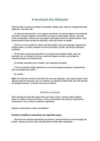 A Anulação das Abluções

Diversos são os atos que anulam as abluções. Nesse caso, deve-se, obrigatoriamente,
repeti-las. Tais atos são:

1 - A saída de excrementos, urina, gazes, corrimento, ou mesmo alguma incontinência
transitória. Quando alguém é acometido por alguma enfermidade crônica, isso não
anula as abluções, mesmo que surja alguma secreção durante a oração, porem, essa
pessoa devera fazer sempre as abluções, antes de praticar a oração.

2 - Dormir um sono profundo. Quem cochila sentado, como por exemplo, alguém que
chegue cedo e, ao ficar à espera do inicio da oração, cochile, não terá as abluções
anuladas.

3 - O desmaio a perda da consciência, provocada por qualquer razão, seja, por
exemplo, por um acesso de loucura, pela embriagues ou pelo uso de alguma
substancia tóxica ou entorpecente.

4 - O contato voluntário com a mulher, com seguidas intenções.

5 - Tocar os próprios órgãos genitais ou os de outra pessoa expressa e diretamente,
sem a proteção das vestes.

6 - O vomitar.

Obs: Se você tiver certeza de ter feito bem as suas abluções, mas, depois disso, sentir
alguma possível impureza, sem, no entanto, ter absoluta certeza dela, isto não anulará,
as abluções porque, “a duvida não anula a certeza”.



                                O Banho Completo

Este consiste em fazer fluir água limpa por todo o corpo, inclusive pelos cabelos.
Essa é a melhor maneira de limpar o corpo, purificando-o de todas as impurezas e
reavivando-o com o banho saudável e agradável.


Quando é Necessário o Banho Completo?


O banho completo é necessário nos seguintes casos:

1 - Quando tiver ocorrido ejaculação de esperma, acompanhada de uma sensação de
prazer, mesmo que tenha sido causada tão-somente pela imaginação.
 