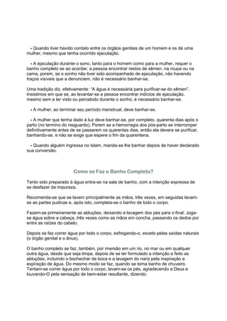 2 - Quando tiver havido contato entre os órgãos genitais de um homem e os de uma
mulher, mesmo que tenha ocorrido ejaculação.

3 - A ejaculação durante o sono, tanto para o homem como para a mulher, requer o
banho completo se ao acordar, a pessoa encontrar restos de sêmen, na roupa ou na
cama, porem, se o sonho não tiver sido acompanhado de ejaculação, não havendo
traços visíveis que a denunciem, não é necessário banhar-se.

Uma tradição diz, efetivamente: “A água é necessária para purificar-se do sêmen”.
Insistimos em que se, ao levantar-se a pessoa encontrar indícios de ejaculação,
mesmo sem a ter visto ou percebido durante o sonho, é necessário banhar-se.

4 - A mulher, ao terminar seu período menstrual, deve banhar-se.

5 - A mulher que tenha dado à luz deve banhar-se, por completo, quarenta dias após o
parto (no termino do resguardo). Porem se a hemorragia dos pós-parto se interromper
definitivamente antes de se passarem os quarentas dias, então ela devera se purificar,
banhando-se, e não se exige que espere o fim da quarentena.

6 - Quando alguém ingressa no Islam, manda-se lhe banhar depois de haver declarado
sua conversão.



                       Como se Faz o Banho Completo?

Tento sido preparado à água entra-se na sala de banho, com a intenção expressa de
se desfazer da impureza.

Recomenda-se que se lavem principalmente as mãos, três vezes, em seguidas lavam-
se as partes pudicas e, após isto, completa-se o banho de todo o corpo.

Fazem-se primeiramente as abluções, deixando a lavagem dos pés para o final. Joga-
se água sobre a cabeça, três vezes como as mãos em concha, passando os dedos por
entre as raízes do cabelo.

Depois se faz correr água por todo o corpo, esfregando-o, exceto pelas saídas naturais
(o órgão genital e o ânus).

O banho completo se faz, também, por imersão em um rio, no mar ou em qualquer
outra água, desde que seja limpa, depois de se ter formulado a intenção e feito as
abluções, incluindo o bochechar da boca e a lavagem do nariz pela inspiração e
expiração de água. Do mesmo modo se faz, quando se toma banho de chuveiro.
Tentam-se correr água por todo o corpo, lavam-se os pés, agradecendo a Deus e
louvando-O pela sensação de bem-estar resultante, dizendo:
 