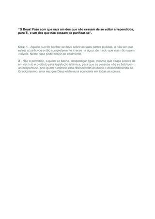 “O Deus! Faze com que seja um dos que não cessam de se voltar arrependidos,
para Ti, e um dos que não cessam de purificar-se”.



Obs: 1 - Aquele que for banhar-se deve cobrir as suas partes pudicas, a não ser que
esteja sozinho ou então completamente imerso na água, de modo que elas não sejam
visíveis. Neste caso pode despir-se totalmente.

2 - Não é permitido, a quem se banha, desperdiçar água, mesmo que o faça à beira de
um rio. Isto é proibido pela legislação islâmica, para que as pessoas não se habituem
ao desperdício, pois quem o comete esta obedecendo ao diabo e desobedecendo ao
Graciosíssimo, uma vez que Deus ordenou a economia em todas as coisas.
 