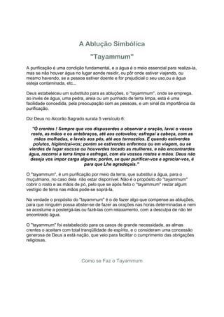 A Ablução Simbólica
                                ''Tayammum''
A purificação é uma condição fundamental, e a água é o meio essencial para realiza-la,
mas se não houver água no lugar aonde residir, ou pôr onde estiver viajando, ou
mesmo havendo, se a pessoa estiver doente e for prejudicial o seu uso,ou a água
esteja contaminada, etc...

Deus estabeleceu um substituto para as abluções, o ''tayammum'', onde se emprega,
ao invés de água, uma pedra, areia ou um punhado de terra limpa, está é uma
facilidade concedida, pela preocupação com as pessoas, e um sinal da importância da
purificação.

Diz Deus no Alcorão Sagrado surata 5 versículo 6:

   ''Ó crentes ! Sempre que vos dispuserdes a observar a oração, lavai o vosso
  rosto, as mãos e os antebraços, até aos cotovelos; esfregai a cabeça, com as
     mãos molhadas, e lavais aos pés, até aos tornozelos. E quando estiverdes
    polutos, higienizai-vos; porém se estiverdes enfermos ou em viagem, ou se
 vierdes de lugar escuso ou houverdes tocado as mulheres, e não encontrardes
 água, recorrei a terra limpa e esfregai, com ela vossos rostos e mãos. Deus não
  deseja vos impor carga alguma; porém, se quer purificar-vos e agraciar-vos, é
                             para que Lhe agradeçais.''

O ''tayammum'', é um purificação por meio da terra, que substitui a água, para o
muçulmano, no caso dela não estar disponível. Não é o propósito do ''tayammum''
cobrir o rosto e as mãos de pó, pelo que se após feito o ''tayammum'' restar algum
vestígio de terra nas mãos pode-se soprá-la.

Na verdade o propósito do ''tayammum'' é o de fazer algo que compense as abluções,
para que ninguém possa abster-se de fazer as orações nas horas determinadas e nem
se acostume a postergá-las ou fazê-las com relaxamento, com a desculpa de não ter
encontrado água.

O ''tayammum'' foi estabelecido para os casos de grande necessidade, as almas
crentes o aceitam com total tranqüilidade de espírito, e o consideram uma concessão
generosa de Deus a está nação, que veio para facilitar o cumprimento das obrigações
religiosas.



                            Como se Faz o Tayammum
 