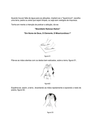 Quando houver falta de água para as abluções, impõem-se o ''tayammum'', escolha
uma terra, pedra ou areia que sejam limpas, ou seja sem vestígios de impureza.

Tenha em mente a intenção de praticar a ablução, diz-se:

                           ''Bismillahir Rahman Rahim''

               ''Em Nome de Deus, O Clemente, O Misericordioso !''




                                       figura 01

Põe-se as mãos abertas com os dedos bem esticados, sobre a terra, figura 01.




                                       figura02

Espalma-se, assim, a terra , levantando as mãos rapidamente e soprando o resto de
poeira, figura 02.




                                           figura 03
 