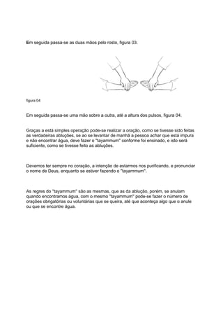 Em seguida passa-se as duas mãos pelo rosto, figura 03.




figura 04



Em seguida passa-se uma mão sobre a outra, até a altura dos pulsos, figura 04.


Graças a está simples operação pode-se realizar a oração, como se tivesse sido feitas
as verdadeiras abluções, se ao se levantar de manhã a pessoa achar que está impura
e não encontrar água, deve fazer o ''tayammum'' conforme foi ensinado, e isto será
suficiente, como se tivesse feito as abluções.



Devemos ter sempre no coração, a intenção de estarmos nos purificando, e pronunciar
o nome de Deus, enquanto se estiver fazendo o ''tayammum''.



As regres do ''tayammum'' são as mesmas, que as da ablução, porém, se anulam
quando encontramos água, com o mesmo ''tayammum'' pode-se fazer o número de
orações obrigatórias ou voluntárias que se queira, até que aconteça algo que o anule
ou que se encontre água.
 
