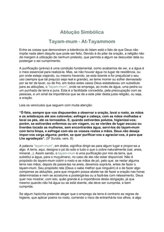 Ablução Simbólica
                    Tayam-mum - At-Tayammom
Entre as coisas que demonstram a tolerância do Islam está o fato de que Deus não
impõe nada alem daquilo que pode ser feito. Devido à do pilar da oração, a religião não
dá margem à utilização de nenhum pretexto, que permita a algum se descuidar dela ou
postergar o sei cumprimento.

A purificação (prévia) é uma condição fundamental, como acabamos de ver, e a água é
o meio essencial para realizá-la. Mas, se não houver água no lugar de residência, ou
por onde esteja viajando, ou mesmo havendo, se esta doente e for prejudicial o seu
uso (sempre que tal prejuízo seja real e grande), se teme morrer ou sofrer demasiado
por se ter de lavar, ou de frio, em todos estes casos Deus estabeleceu um substituto
para as abluções, o “tayam-mum”, onde se emprega, ao invés de água, uma pedra ou
um punhado de terra e pura. Esta é a facilidade concedida, pela preocupação com as
pessoas, e um sinal da importância que se dá a este pilar desta justa religião, ou seja,
a oração.

Leia os versículos que seguem com muita atenção:

“Ó fiéis, sempre que vos dispuserdes a observar a oração, lavai o rosto, as mãos
e os antebraços até aos cotovelos; esfregai a cabeça, com as mãos molhadas e
lavai os pés, até os tornozelos. E, quando estiverdes polutos, higienizai-vos;
porém, se estiverdes enfermos ou em viagem, ou se vierdes de lugar escuso ou
tiverdes tocado as mulheres, sem encontrardes água, servi-los do tayam-mum
com terra limpa, e esfregai com ela os vossos rostos e mãos. Deus não deseja
impor-vos carga alguma; porém, se quer purificar-vos e agraciar-vos, é para que
Lhe agradeçais”. (5ª Surata, vers. 6)

A palavra “tayam-mum”, em árabe, significa dirigir-se para algum lugar e propor-se a
algo. A terra, aqui, designa o pó do solo e tudo o que o cobre naturalmente (sal, areia,
mineral...). Assim sendo, o tayam-mum é uma purificação por mio da terra, que
substitui a água, para o muçulmano, no caso de ela não estar disponível. Não é
propósito do tayam-mum cobrir o rosto e as mãos de pó, pelo que, se restar alguma
terra nas mãos, depois de passá-las na areia, devemos soprá-la, antes de fazer o
tayam-mum. Seu propósito rela (Deus o sabe melhor que ninguém) é o de fazer algo
compense as abluções, para que ninguém possa abster-se de fazer a oração nas horas
determinadas e nem se acostume a postergá-las ou a fazê-las com relaxamento. Deus
quer nos mostrar, com isto, quão grande é a importância desta obrigação, já que
mesmo quando não há água ou se está doente, ela deve ser cumprida, e bem
cumprida.

Se algum hipócrita pretende alegar que o emprego da terra é contrario as regras de
higiene, que aplicar poeira no rosto, correndo o risco de entranhá-la nos olhos, é algo
 