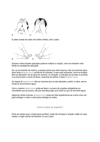 2:                  3:

E pelas costas de cada uma delas (mãos), até o pulso.




4:                       5:

Graças a esta simples operação pode-se realizar a oração, como se tivessem sido
feitas as verdadeiras abluções.

Se, ao se levantar da manha, a pessoa achar que está impura e não se encontra água,
deve fazer o tayam-mum conforme foi indicado, e isso será suficiente, como se tivesse
feito as abluções. Só se deve ter sempre, no coração, a intenção de se estar a purificar,
e se pronunciar o nome de Deus, enquanto se estiver a fazer o tayam-mum.

As regras do tayam-mum são as mesmas que as das abluções, porém, é claro, ele se
anula ao se encontrar água.

Com o mesmo tayam-mum pode-se fazer o numero de orações obrigatórias ou
voluntárias que se queria, até que aconteça algo que anule ou que se encontre água.

Segundo certos imames, o tayam-mum pode ser feito espalmando-se a terra uma vez
para esfregar o rosto e outra para esfregar as mãos.




                              Como Limpar as Sujeiras?


Entre as coisas que o crente deve purificar, antes de começar a oração, estão as suas
vestes, o lugar aonde vai fazê-las e o seu corpo.
 