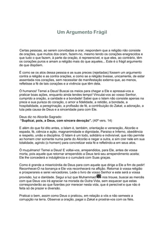 Um Argumento Frágil


Certas pessoas, ao serem convidadas a orar, respondem que a religião não consiste
de orações, que muitos dos oram, fazem-no, mesmo tendo os corações enegrecidos e
que tudo o que fazem, à parte da oração, é repreensível, e que eles, ao contrário, têm
os corações puros e amam a religião mais do que aqueles... Este é o frágil argumento
de que dispõem.

É como se os atos dessa pessoa e as suas preces (rejeitadas) fossem um argumento
contra a religião e as contra orações, e como se a religião tivesse, unicamente, de estar
assentada nos corações, sem necessitar de manifestação externa que, ao menos,
refletisse a fé de tais corações e a vivência que têm dela.

Ó humanos! Temei a Deus! Buscai os meios para chegar a Ele e apressai-vos a
praticar boas ações, enquanto ainda tendes tempo! Vinculai-vos ao vosso Senhor,
cumprido a oração, a caridade e a bondade! Sabei que o Islam não consiste apenas na
prece e sua pureza do coração, o amor a fidelidade, a retidão, a bondade, a
hospitalidade, a peregrinação, a profissão de fé, a contribuição do Zakat, a adoração, a
luta pela causa de Deus e a sinceridade para com Ele.

Deus diz no Alcorão Sagrado:
“Suplicai, pois, a Deus, com sincera devoção”. (40ª vers. 14)

E além do que foi dito antes, o Islam é, também, orientação e veneração, Alcorão e
espada, fé, ciência e ação, magnanimidade e dignidade, Paraíso e Inferno, obediência
e respeito, união e disciplina. O Islam é um todo, solidário e indivisível, que não permite
ao homem crer somente numa parte do Alcorão e negar a outra, e sim crer nele em sua
totalidade, agindo (o homem) para concretizar esta fé e refletindo-a em seus atos.

Ó muçulmano! Temei a Deus! E voltai-vos, arrependidos, para Ele, antes de vossa
morta, pois aquele que retornar arrependido a Deus terá seu arrependimento aceita;
Ele lhe concederá a indulgência e o cumulará com Suas graças.

Como é grande a misericórdia de Deus para com aquele que dirige a Ele a fim de pedir!
Reconhecei-O na bonança e Ele vos reconhecerá na aflição. Retornai à vossa religião
e prosperareis e serei vencedores. Lede o livro de vosso Senhor e este será a vossa
provisão, luz e claridade. Segui a luz que Muhammad     nos trouxe, buscai as mercês
com que Deus vos irá agraciar na morada da Outra Vida, sem esquecer que estas
corresponderão ao que fizerdes por merecer nesta vida, que é perecível e que não é
feita só de prazer e diversão.

Praticai o bem, assim como Deus o praticou, em relação a vós e não semeeis a
corrupção na terra. Observai a oração, pagai o Zakat e prostrai-vos com os fiéis.
 