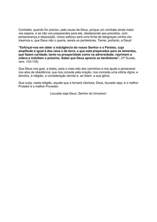 Combatei, quando for preciso, pela causa de Deus, porque um combate ainda maior
vos espera, e se não vos preparardes para ele, obedecendo aos preceitos, com
perseverança e disposição, vosso esforço será uma fonte de desgraças contra vós
mesmos e, que Deus não o queria, sereis os perdedores. Temei, portanto, a Deus!

“Esforçai-vos em obter a indulgência do vosso Senhor e o Paraíso, cuja
amplitude é igual à dos céus e da terra, e que está preparados para os tementes,
que fazem caridade, tanto na prosperidade como na adversidade; reprimem a
cólera e indultam o próximo. Sabei que Deus aprecia os benfeitores”. (3ª Surata,
vers. 133-134)

Que Deus nos guie, a todos, para o mais reto dos caminhos e nos ajude a perseverar
nos atos de obediência; que nos console pela oração, nos conceda uma vitória digna, e
devolva, à religião, a consideração devida e, ao Islam, a sua glória.

Que surja, nesta religião, aquele que a tornará vitoriosa. Deus, louvado seja, é o melhor
Protetor é o melhor Provedor.

                       Louvado seja Deus, Senhor do Universo!
 