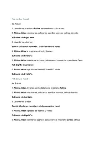Fim da 2a. Raka't

3a. Raka't

1. Levantar-se e recitar a Fatiha, sem nenhuma outra surata.

2. Alláhu Akbar e inclinar-se, colocando as mãos sobre os joelhos, dizendo:

Subhana rab biyal 'azim

3. Levantar-se, dizendo:

Samial-láhu liman hamidah / rab bana walakal hamd

4. Alláhu Alkbar e prostra-se dizendo 3 vezes:

Subhana rab byial á'la

5. Alláhu Akbar e sentar-se sobre os calcanhares, implorando o perdão de Deus

Rab bighfir li warhamni

6. Alláhu Akbar e prostra-se de novo, dizendo 3 vezes:

Subhana rab byial á'la

Fim da 3a. Raka´t

4a. Raka´t

1. Alláhu Akbar, levantar-se imediatamente e recitar a Fatiha

2. Alláhu Akbar e inclinar-se, colocando as mãos sobre os joelhos dizendo:

Subhana rab iyal ázim

3. Levantar-se e dizer:

Samial láhu liman hamidah / rab bana walakal hamd

4. Alláhu Akbar e prostra-se dizendo 3 vezes:

Subhana rab biyal á'la

5. Alláhu Akbar e sentar-se sobre os calcanhares e implorar o perdão a Deus
 