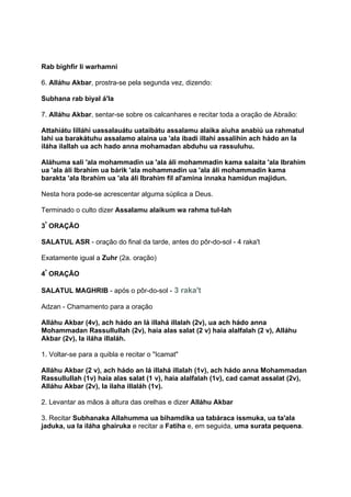 Rab bighfir li warhamni

6. Alláhu Akbar, prostra-se pela segunda vez, dizendo:

Subhana rab biyal á'la

7. Alláhu Akbar, sentar-se sobre os calcanhares e recitar toda a oração de Abraão:

Attahiátu lilláhi uassalauátu uataibátu assalamu alaika aiuha anabiú ua rahmatul
lahi ua barakátuhu assalamo alaina ua 'ala ibadi illahi assalihin ach hádo an la
iláha ilallah ua ach hado anna mohamadan abduhu ua rassuluhu.

Aláhuma sali 'ala mohammadin ua 'ala áli mohammadin kama salaita 'ala Ibrahim
ua 'ala áli Ibrahim ua bárik 'ala mohammadin ua 'ala áli mohammadin kama
barakta 'ala Ibrahim ua 'ala áli Ibrahim fil al'amina innaka hamidun majidun.

Nesta hora pode-se acrescentar alguma súplica a Deus.

Terminado o culto dizer Assalamu alaikum wa rahma tul-lah

3ª ORAÇÃO

SALATUL ASR - oração do final da tarde, antes do pôr-do-sol - 4 raka't

Exatamente igual a Zuhr (2a. oração)

4ª ORAÇÃO

SALATUL MAGHRIB - após o pôr-do-sol - 3 raka't

Adzan - Chamamento para a oração

Alláhu Akbar (4v), ach hádo an lá illahá illalah (2v), ua ach hádo anna
Mohammadan Rassullullah (2v), haia alas salat (2 v) haia alalfalah (2 v), Alláhu
Akbar (2v), la iláha illaláh.

1. Voltar-se para a quibla e recitar o "Icamat"

Alláhu Akbar (2 v), ach hádo an lá illahá illalah (1v), ach hádo anna Mohammadan
Rassullullah (1v) haia alas salat (1 v), haia alalfalah (1v), cad camat assalat (2v),
Alláhu Akbar (2v), la ilaha illaláh (1v).

2. Levantar as mãos à altura das orelhas e dizer Alláhu Akbar

3. Recitar Subhanaka Allahumma ua bihamdika ua tabáraca issmuka, ua ta'ala
jaduka, ua la iláha ghairuka e recitar a Fatiha e, em seguida, uma surata pequena.
 