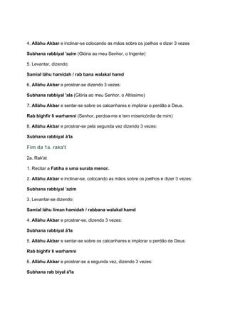 4. Alláhu Akbar e inclinar-se colocando as mãos sobre os joelhos e dizer 3 vezes

Subhana rabbiyal 'azim (Glória ao meu Senhor, o Ingente)

5. Levantar, dizendo:

Samial láhu hamidah / rab bana walakal hamd

6. Alláhu Akbar e prostrar-se dizendo 3 vezes:

Subhana rabbiyal 'ala (Glória ao meu Senhor, o Altíssimo)

7. Alláhu Akbar e sentar-se sobre os calcanhares e implorar o perdão a Deus.

Rab bighfir li warhamni (Senhor, perdoa-me e tem misericórdia de mim)

8. Alláhu Akbar e prostrar-se pela segunda vez dizendo 3 vezes:

Subhana rabbiyal á'la

Fim da 1a. raka't

2a. Rak'at

1. Recitar a Fatiha e uma surata menor.

2. Alláhu Akbar e inclinar-se, colocando as mãos sobre os joelhos e dizer 3 vezes:

Subhana rabbiyal 'azim

3. Levantar-se dizendo:

Samial láhu liman hamidah / rabbana walakal hamd

4. Alláhu Akbar e prostrar-se, dizendo 3 vezes:

Subhana rabbiyal á'la

5. Alláhu Akbar e sentar-se sobre os calcanhares e implorar o perdão de Deus:

Rab bighfir li warhamni

6. Alláhu Akbar e prostrar-se a segunda vez, dizendo 3 vezes:

Subhana rab biyal á'la
 