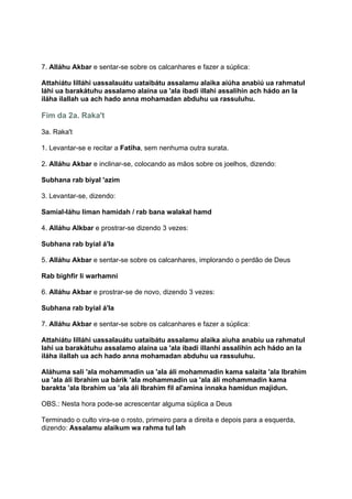 7. Alláhu Akbar e sentar-se sobre os calcanhares e fazer a súplica:

Attahiátu lilláhi uassalauátu uataibátu assalamu alaika aiúha anabiú ua rahmatul
láhi ua barakátuhu assalamo alaina ua 'ala ibadi illahi assalihin ach hádo an la
iláha ilallah ua ach hado anna mohamadan abduhu ua rassuluhu.

Fim da 2a. Raka't

3a. Raka't

1. Levantar-se e recitar a Fatiha, sem nenhuma outra surata.

2. Alláhu Akbar e inclinar-se, colocando as mãos sobre os joelhos, dizendo:

Subhana rab biyal 'azim

3. Levantar-se, dizendo:

Samial-láhu liman hamidah / rab bana walakal hamd

4. Alláhu Alkbar e prostrar-se dizendo 3 vezes:

Subhana rab byial á'la

5. Alláhu Akbar e sentar-se sobre os calcanhares, implorando o perdão de Deus

Rab bighfir li warhamni

6. Alláhu Akbar e prostrar-se de novo, dizendo 3 vezes:

Subhana rab byial á'la

7. Alláhu Akbar e sentar-se sobre os calcanhares e fazer a súplica:

Attahiátu lilláhi uassalauátu uataibátu assalamu alaika aiuha anabíu ua rahmatul
lahi ua barakátuhu assalamo alaina ua 'ala ibadi illanhi assalihin ach hádo an la
iláha ilallah ua ach hado anna mohamadan abduhu ua rassuluhu.

Aláhuma sali 'ala mohammadin ua 'ala áli mohammadin kama salaita 'ala Ibrahim
ua 'ala áli Ibrahim ua bárik 'ala mohammadin ua 'ala áli mohammadin kama
barakta 'ala Ibrahim ua 'ala áli Ibrahim fil al'amina innaka hamidun majidun.

OBS.: Nesta hora pode-se acrescentar alguma súplica a Deus

Terminado o culto vira-se o rosto, primeiro para a direita e depois para a esquerda,
dizendo: Assalamu alaikum wa rahma tul lah
 